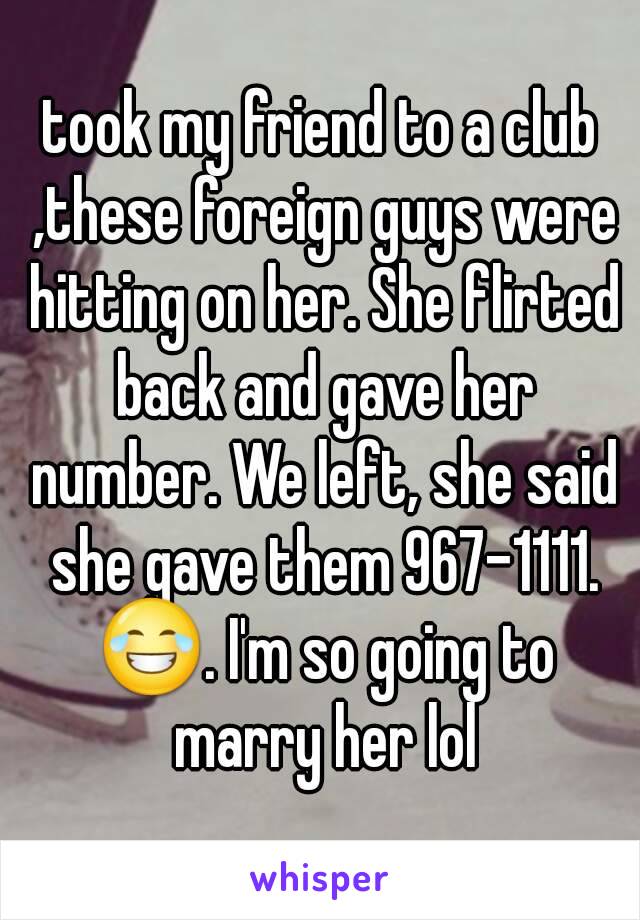 took my friend to a club ,these foreign guys were hitting on her. She flirted back and gave her number. We left, she said she gave them 967-1111. 😂. I'm so going to marry her lol