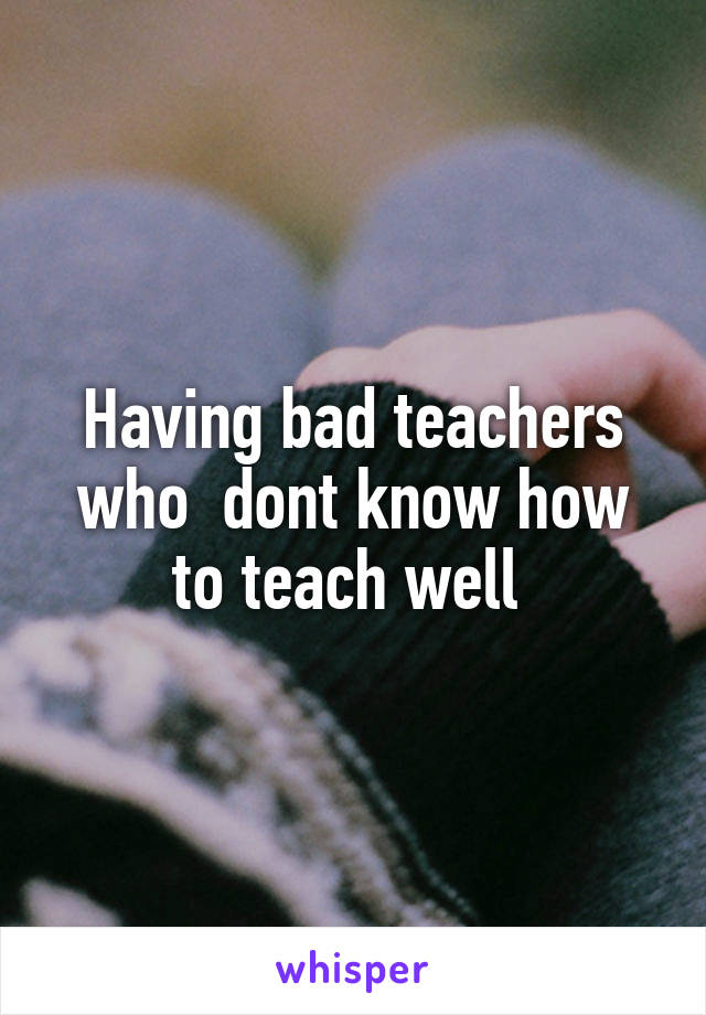Having bad teachers who  dont know how to teach well 
