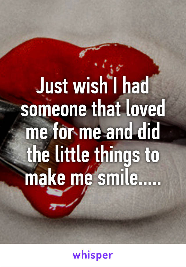 Just wish I had someone that loved me for me and did the little things to make me smile.....