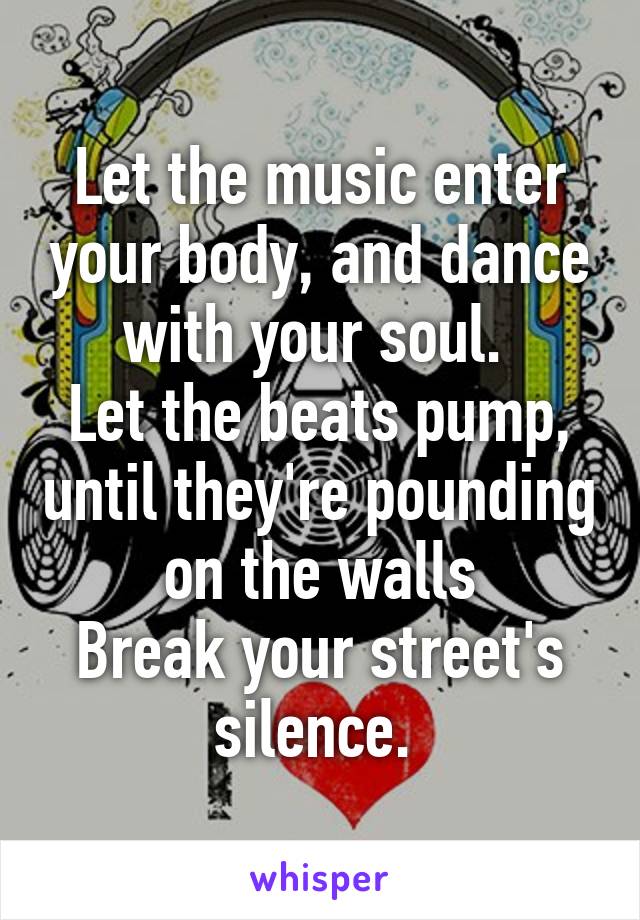 Let the music enter your body, and dance with your soul. 
Let the beats pump, until they're pounding on the walls
Break your street's silence. 