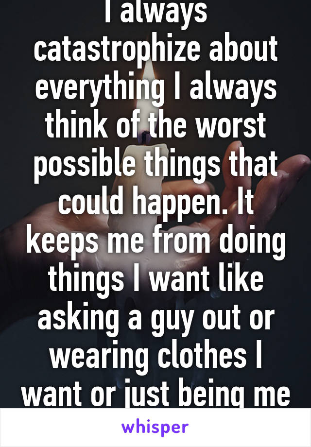 I always catastrophize about everything I always think of the worst possible things that could happen. It keeps me from doing things I want like asking a guy out or wearing clothes I want or just being me 