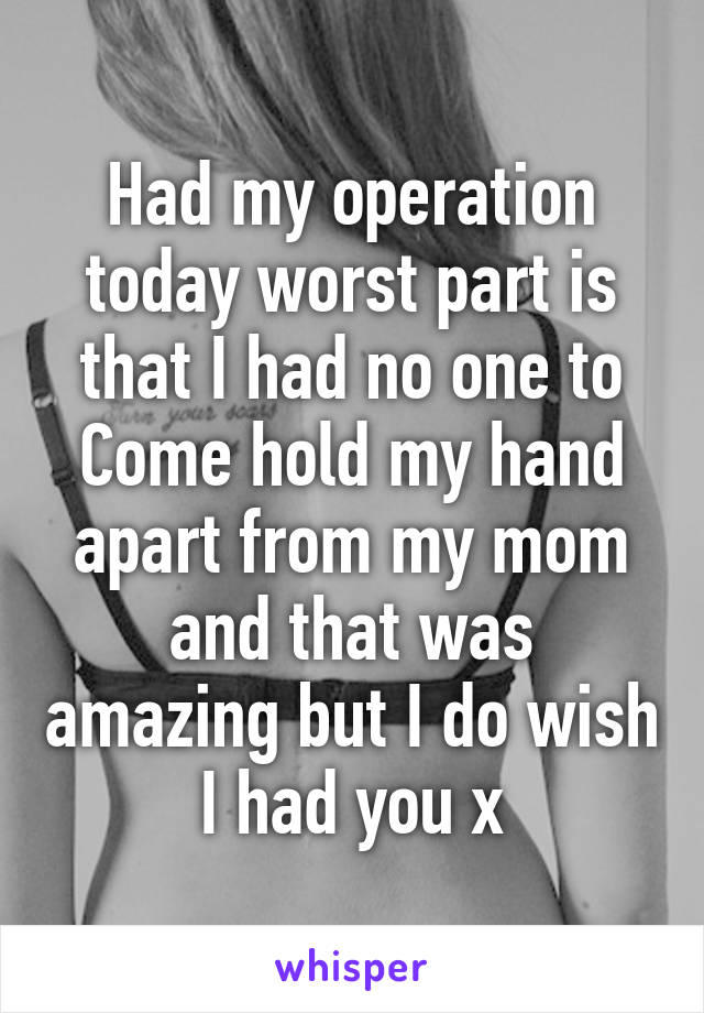 Had my operation today worst part is that I had no one to Come hold my hand apart from my mom and that was amazing but I do wish I had you x