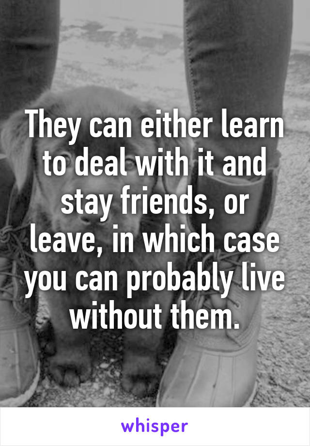 They can either learn to deal with it and stay friends, or leave, in which case you can probably live without them.