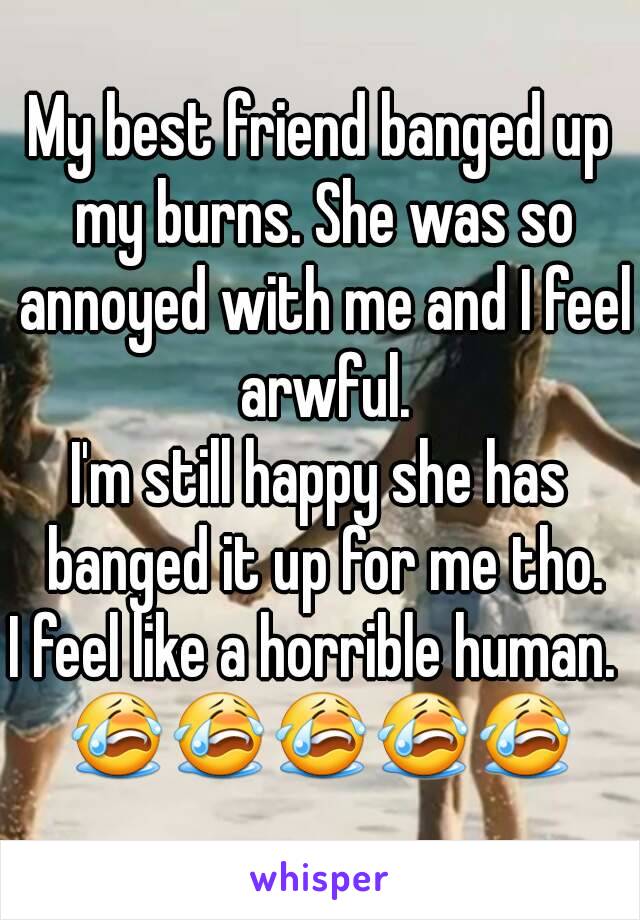 My best friend banged up my burns. She was so annoyed with me and I feel arwful.
I'm still happy she has banged it up for me tho.
I feel like a horrible human. 
😭😭😭😭😭
