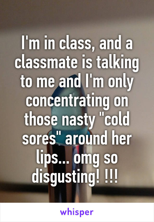 I'm in class, and a classmate is talking to me and I'm only concentrating on those nasty "cold sores" around her lips... omg so disgusting! !!! 