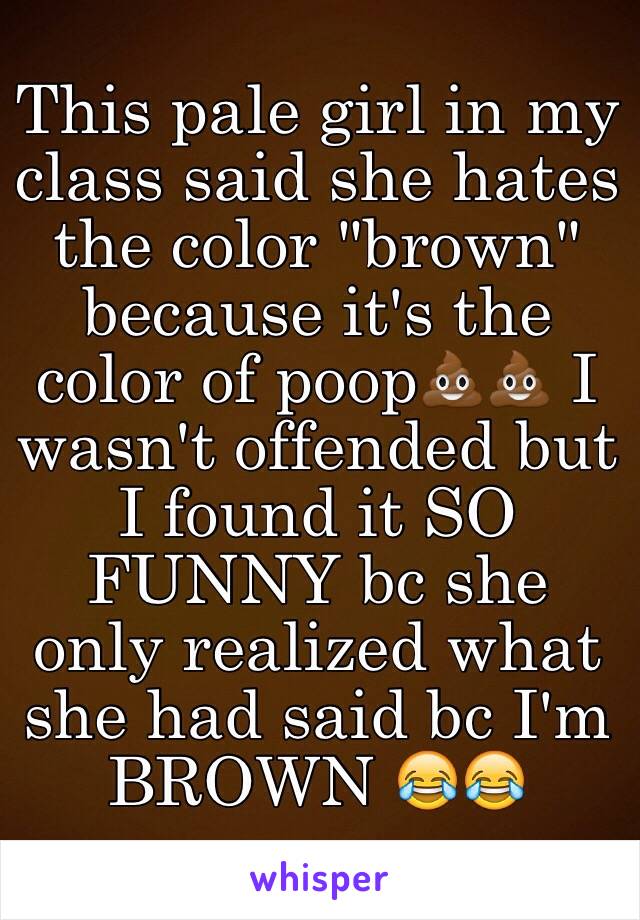 This pale girl in my class said she hates the color "brown" because it's the color of poop💩💩 I wasn't offended but I found it SO FUNNY bc she only realized what she had said bc I'm BROWN 😂😂