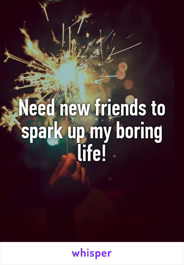 Need new friends to spark up my boring life!