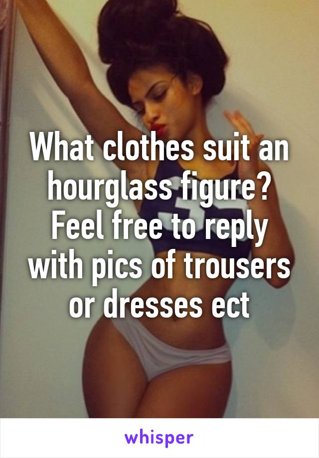 What clothes suit an hourglass figure? Feel free to reply with pics of trousers or dresses ect