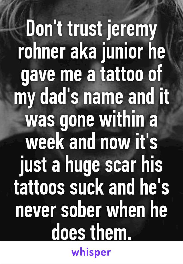 Don't trust jeremy rohner aka junior he gave me a tattoo of my dad's name and it was gone within a week and now it's just a huge scar his tattoos suck and he's never sober when he does them.