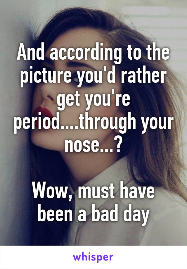 And according to the picture you'd rather get you're period....through your nose...?

Wow, must have been a bad day