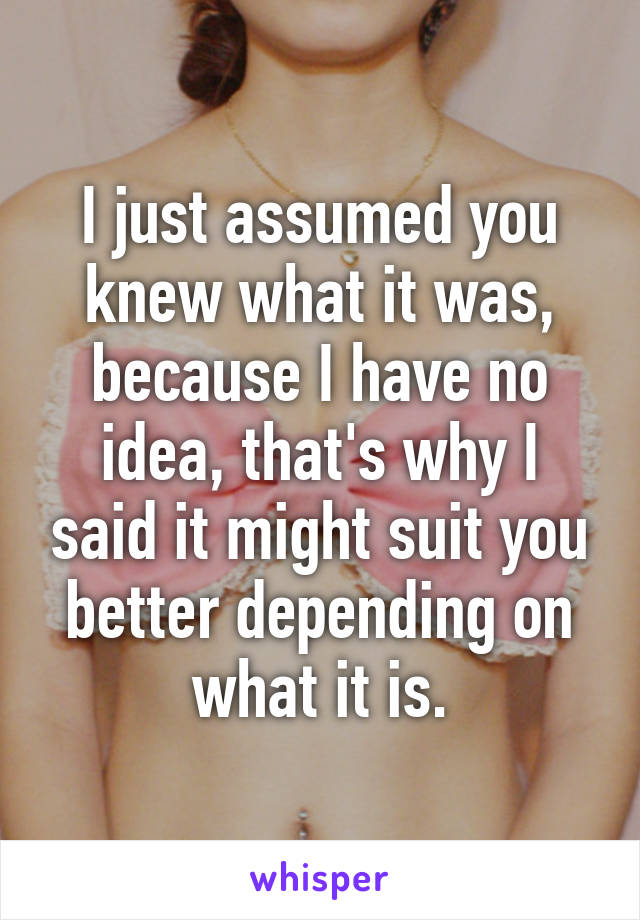 I just assumed you knew what it was, because I have no idea, that's why I said it might suit you better depending on what it is.