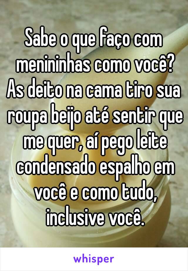 Sabe o que faço com menininhas como você?
As deito na cama tiro sua roupa beijo até sentir que me quer, aí pego leite condensado espalho em você e como tudo, inclusive você.