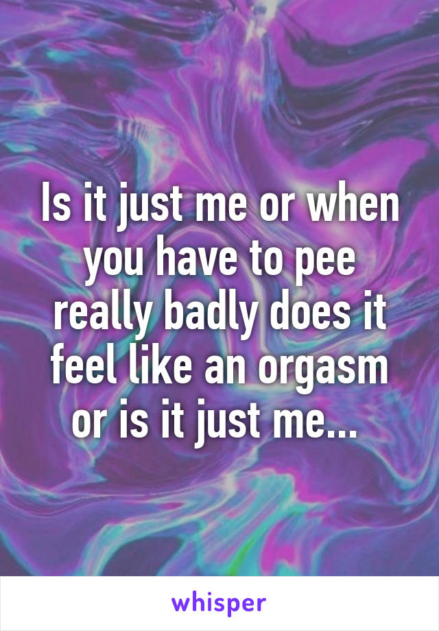 Is it just me or when you have to pee really badly does it feel like an orgasm or is it just me... 