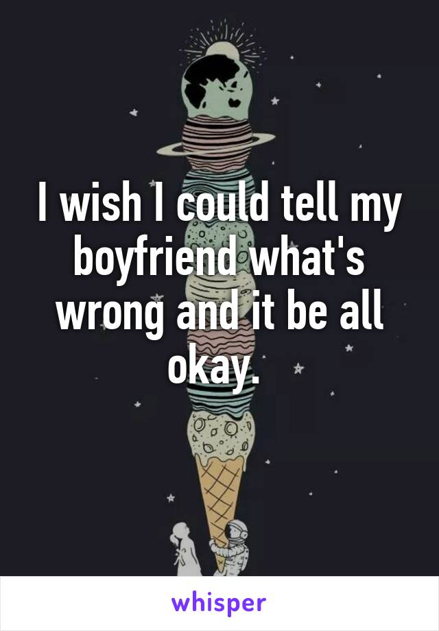 I wish I could tell my boyfriend what's wrong and it be all okay. 
