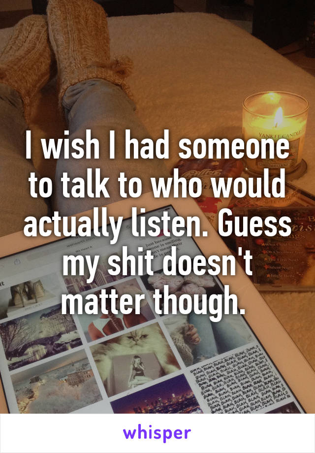 I wish I had someone to talk to who would actually listen. Guess my shit doesn't matter though. 