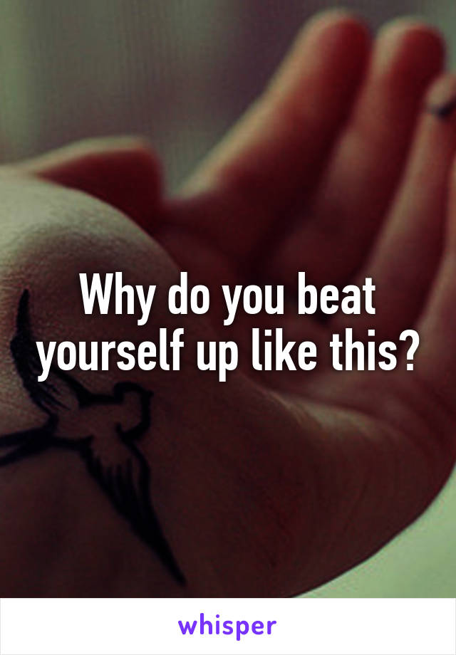 Why do you beat yourself up like this?