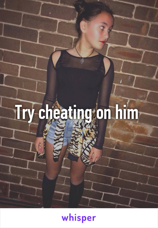 Try cheating on him 