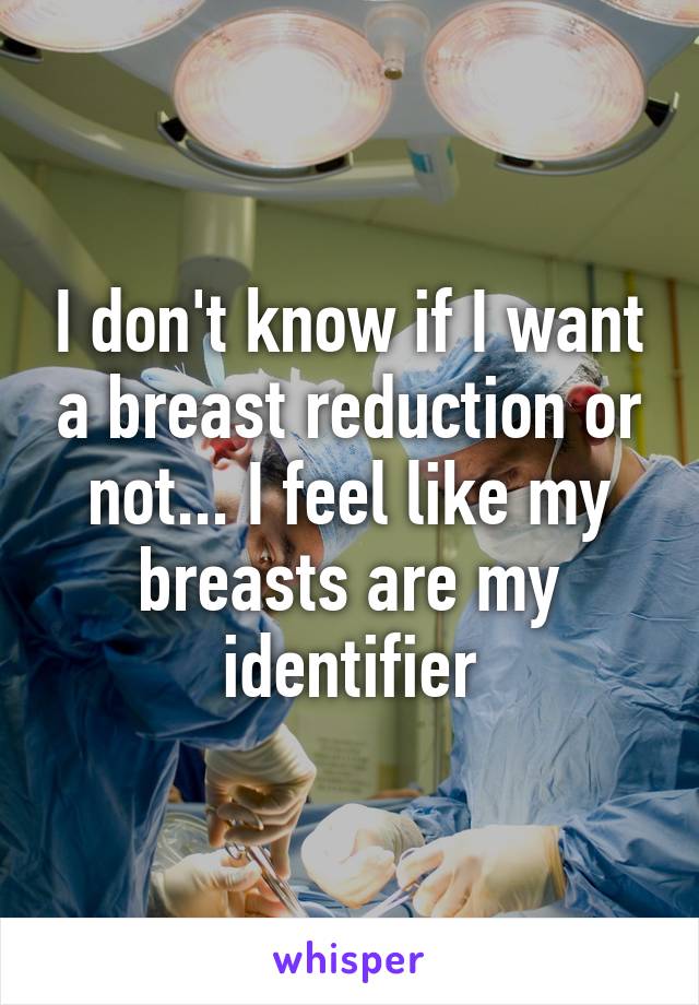 I don't know if I want a breast reduction or not... I feel like my breasts are my identifier