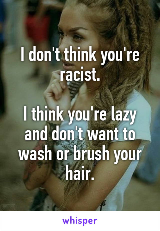 I don't think you're racist.

I think you're lazy and don't want to wash or brush your hair.