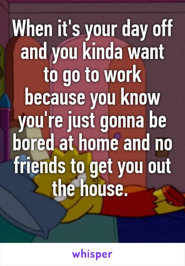 When it's your day off and you kinda want to go to work because you know you're just gonna be bored at home and no friends to get you out the house. 

