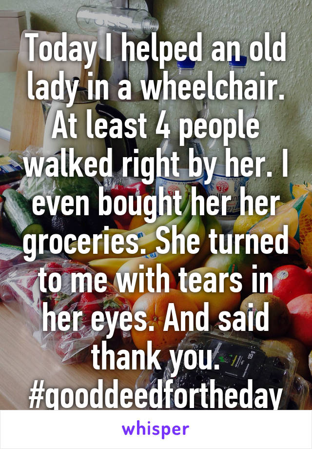 Today I helped an old lady in a wheelchair. At least 4 people walked right by her. I even bought her her groceries. She turned to me with tears in her eyes. And said thank you.
#gooddeedfortheday