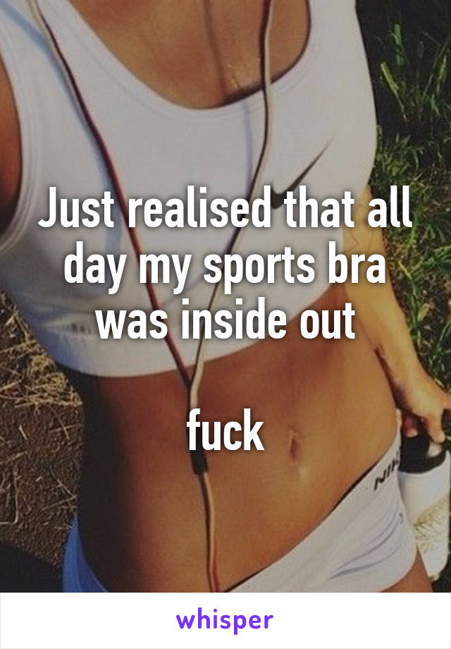 Just realised that all day my sports bra was inside out

fuck