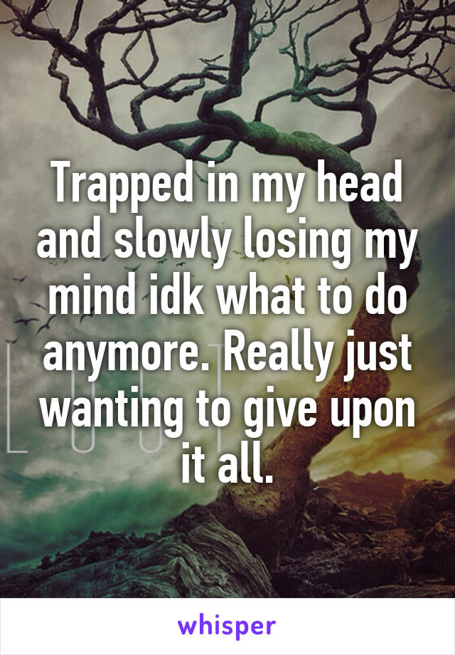 Trapped in my head and slowly losing my mind idk what to do anymore. Really just wanting to give upon it all.