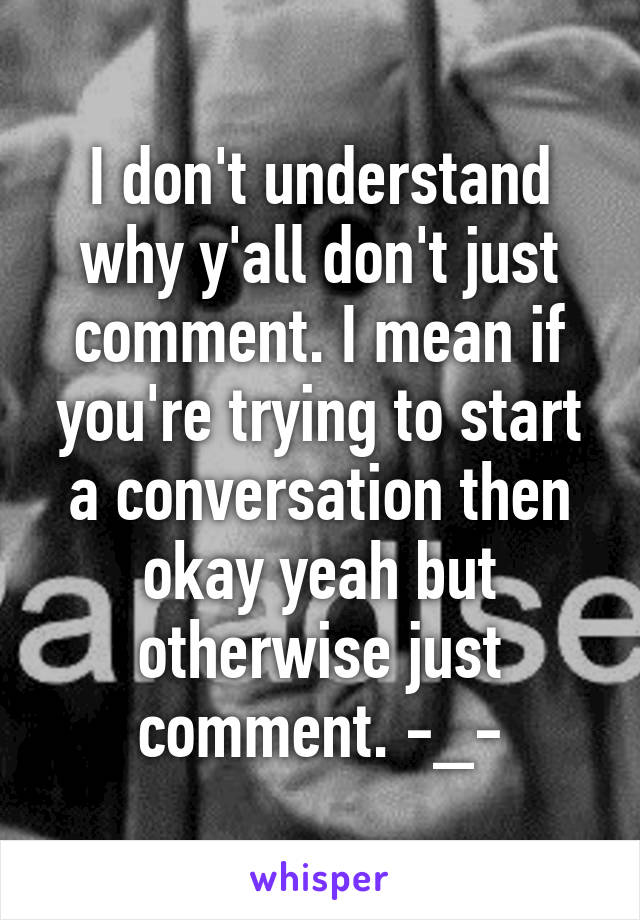 I don't understand why y'all don't just comment. I mean if you're trying to start a conversation then okay yeah but otherwise just comment. -_-