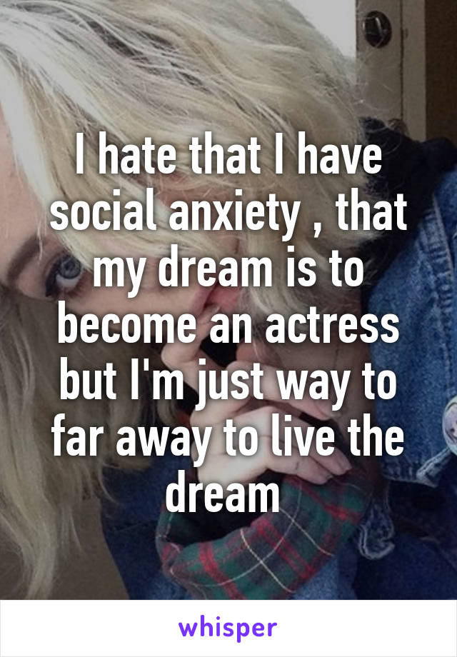 I hate that I have social anxiety , that my dream is to become an actress but I'm just way to far away to live the dream 