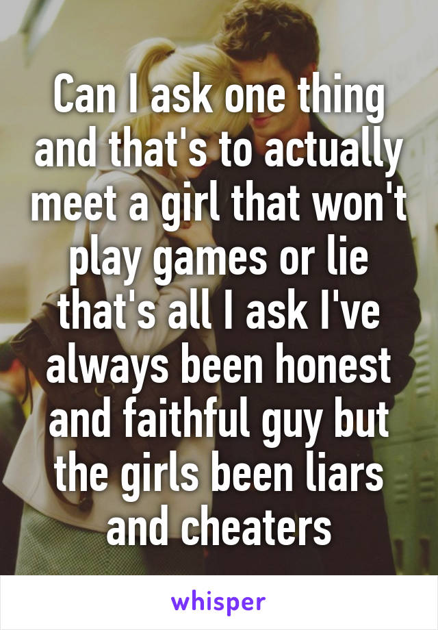 Can I ask one thing and that's to actually meet a girl that won't play games or lie that's all I ask I've always been honest and faithful guy but the girls been liars and cheaters