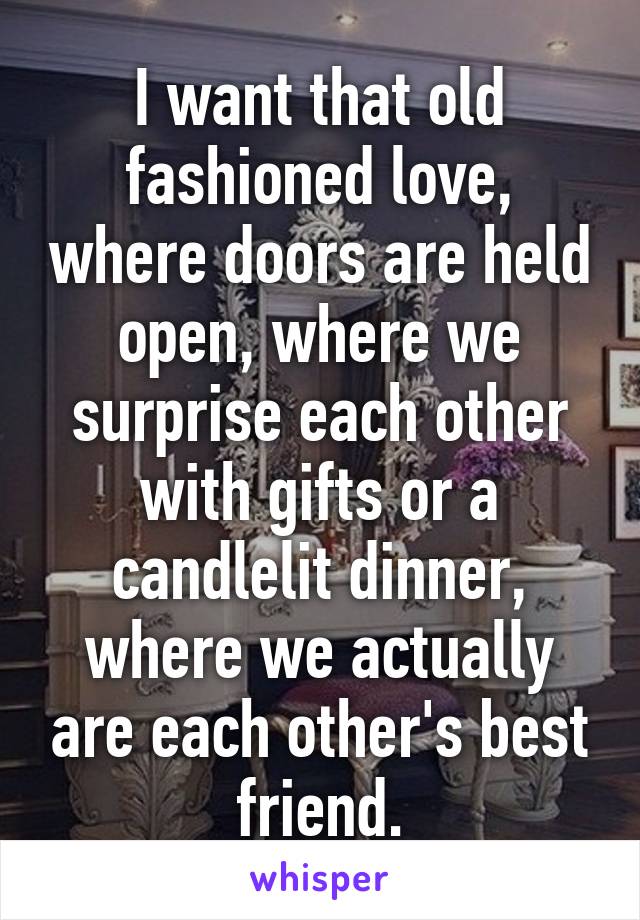 I want that old fashioned love, where doors are held open, where we surprise each other with gifts or a candlelit dinner, where we actually are each other's best friend.