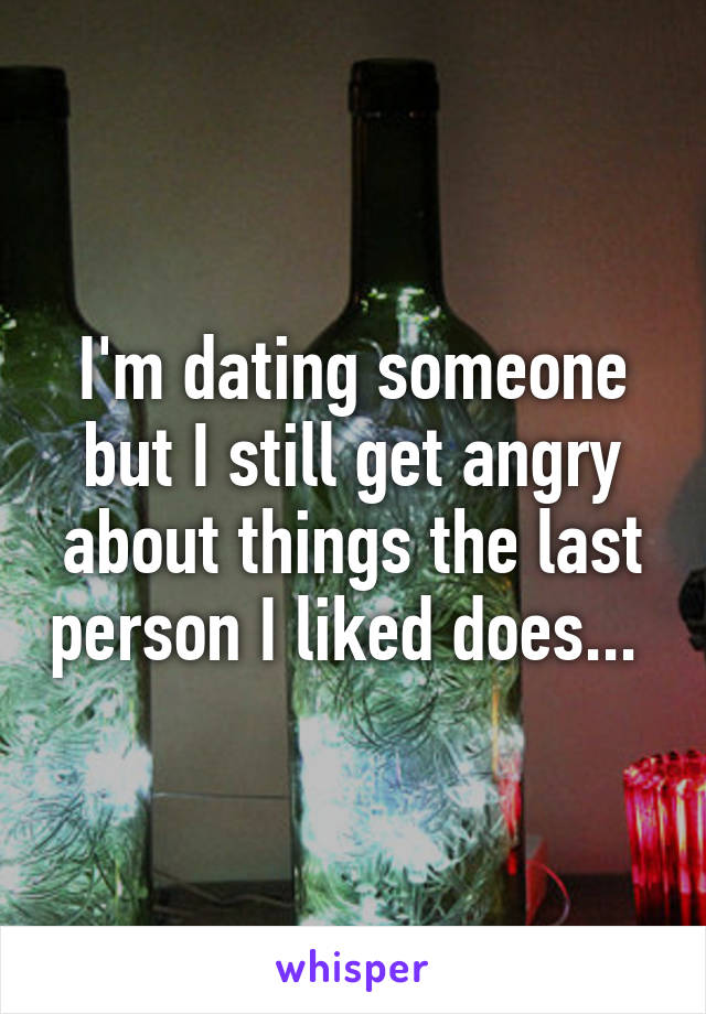 I'm dating someone but I still get angry about things the last person I liked does... 