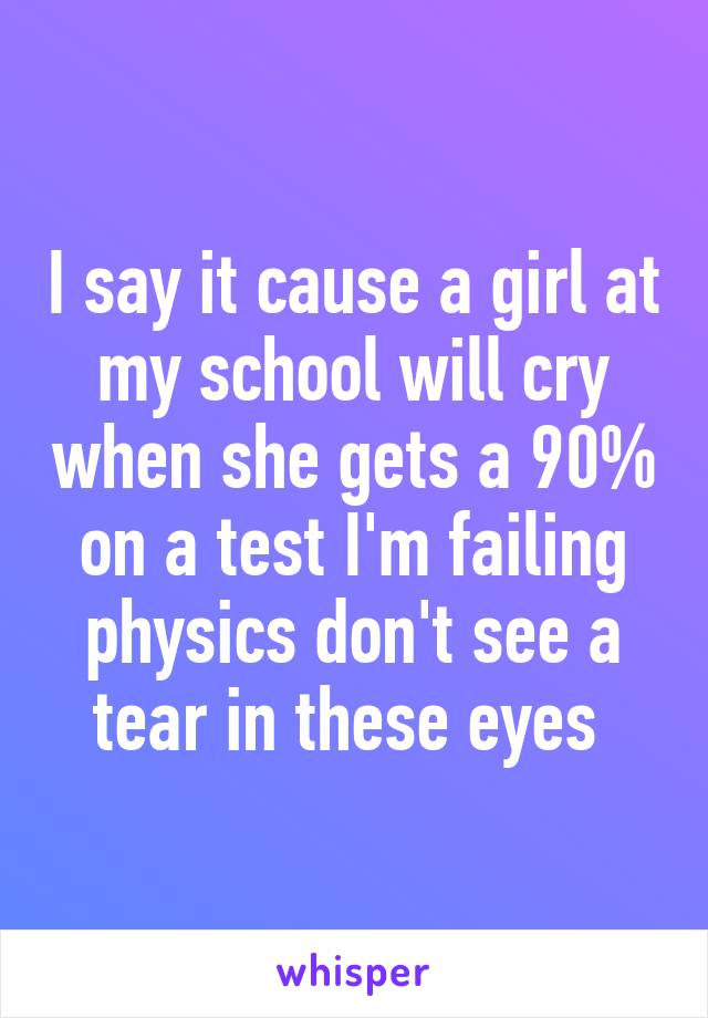 I say it cause a girl at my school will cry when she gets a 90% on a test I'm failing physics don't see a tear in these eyes 