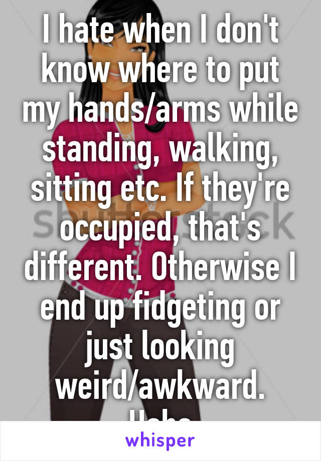 I hate when I don't know where to put my hands/arms while standing, walking, sitting etc. If they're occupied, that's different. Otherwise I end up fidgeting or just looking weird/awkward. Haha