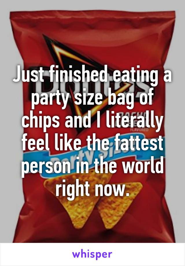 Just finished eating a party size bag of chips and I literally feel like the fattest person in the world right now.