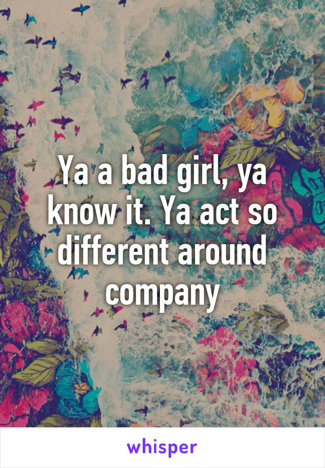 Ya a bad girl, ya know it. Ya act so different around company