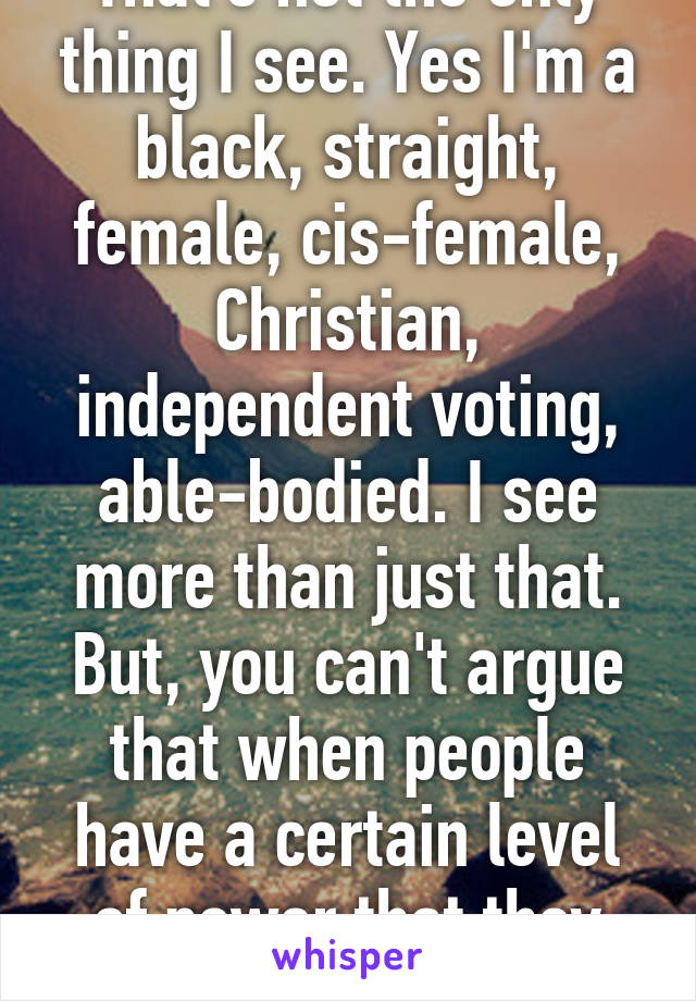 That's not the only thing I see. Yes I'm a black, straight, female, cis-female, Christian, independent voting, able-bodied. I see more than just that. But, you can't argue that when people have a certain level of power that they don't take it too far. 