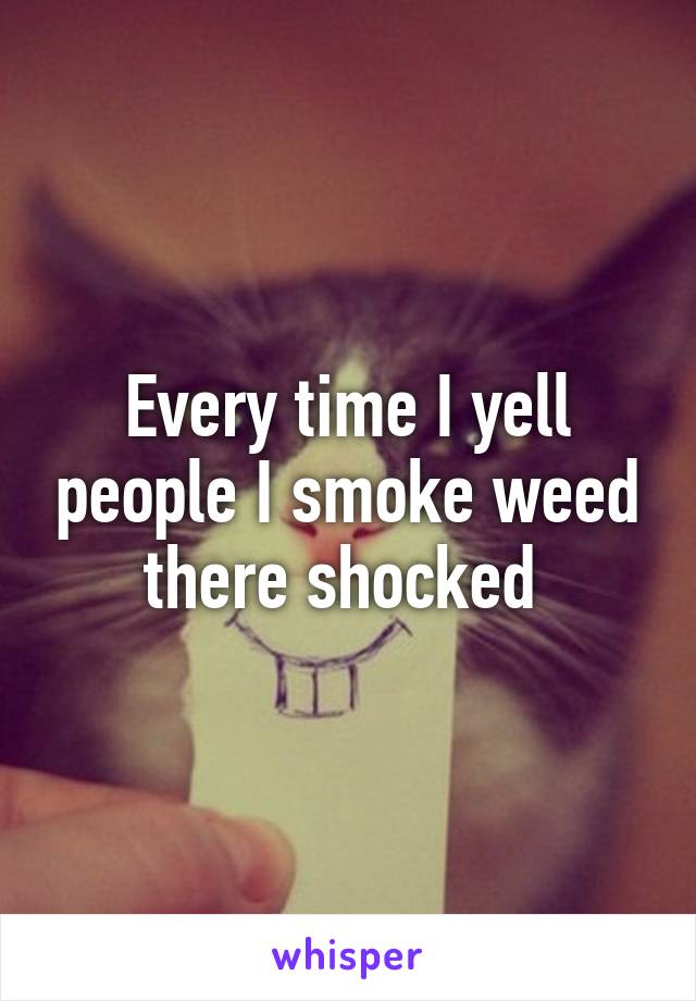 Every time I yell people I smoke weed there shocked 