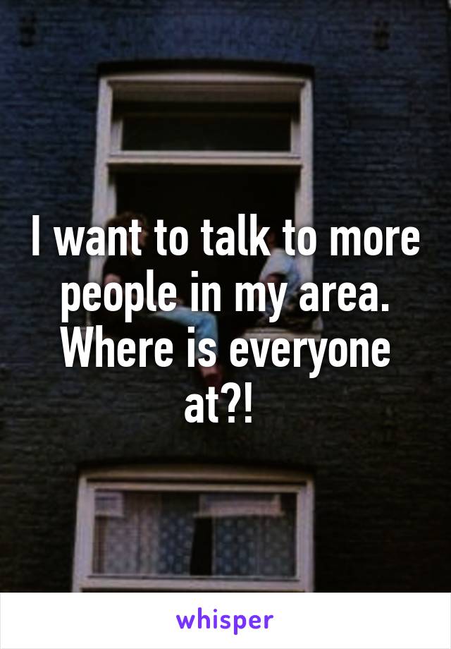 I want to talk to more people in my area. Where is everyone at?! 