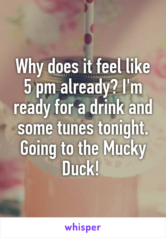 Why does it feel like 5 pm already? I'm ready for a drink and some tunes tonight. Going to the Mucky Duck! 