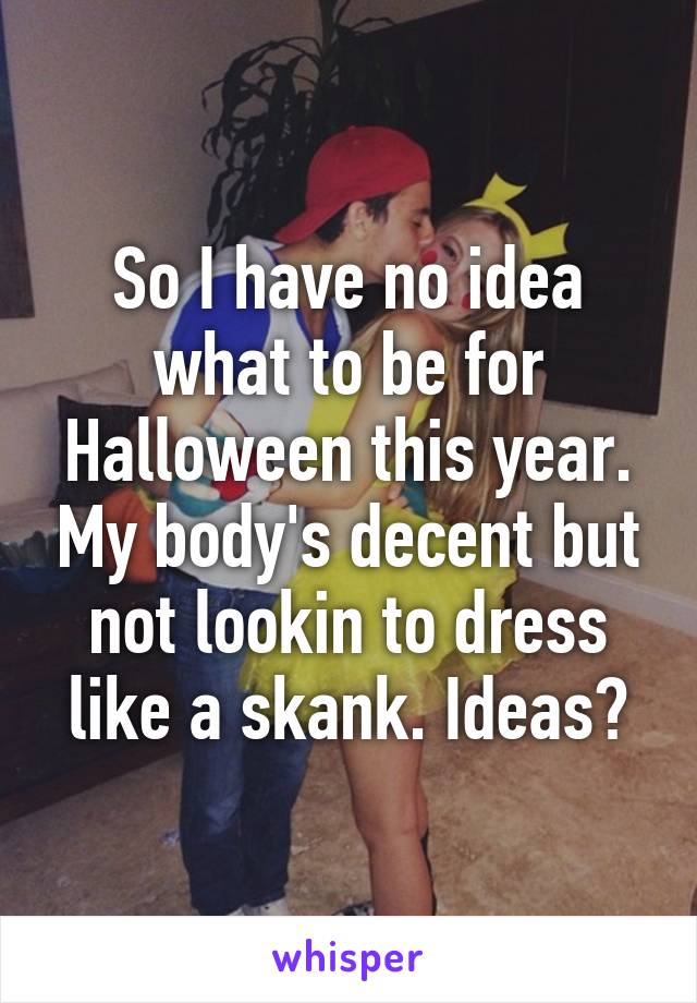 So I have no idea what to be for Halloween this year. My body's decent but not lookin to dress like a skank. Ideas?