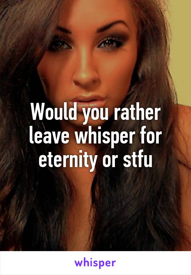 Would you rather leave whisper for eternity or stfu