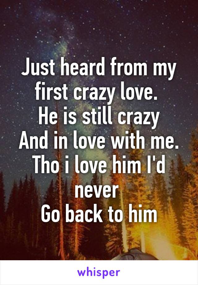 Just heard from my first crazy love. 
He is still crazy
And in love with me.
Tho i love him I'd never 
Go back to him