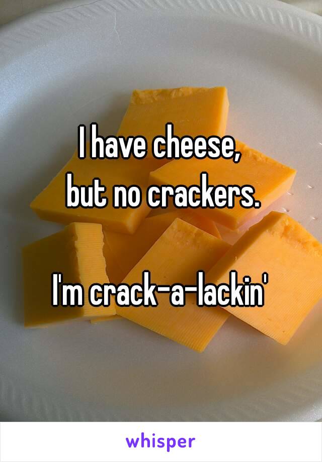 I have cheese,
 but no crackers.

I'm crack-a-lackin'