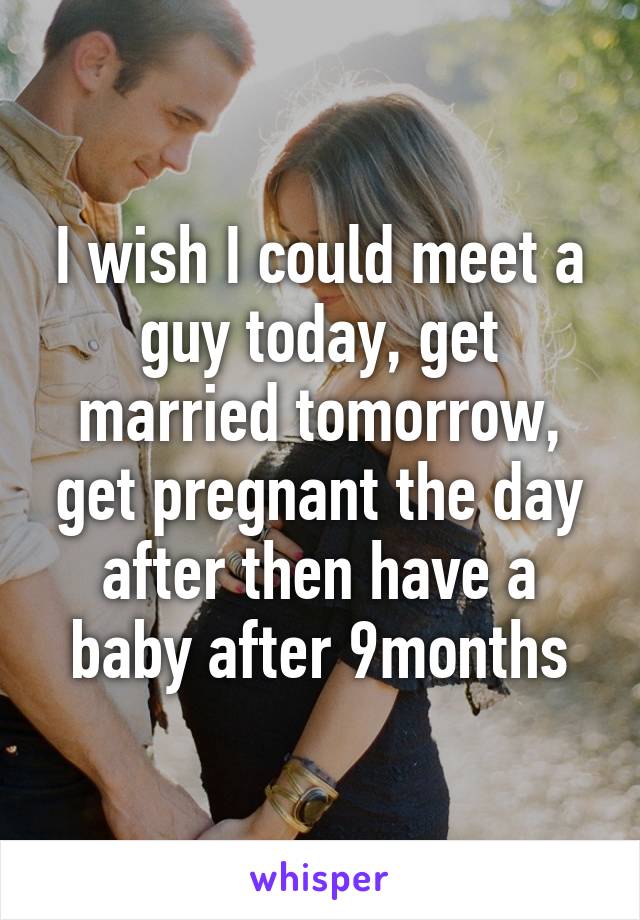 I wish I could meet a guy today, get married tomorrow, get pregnant the day after then have a baby after 9months