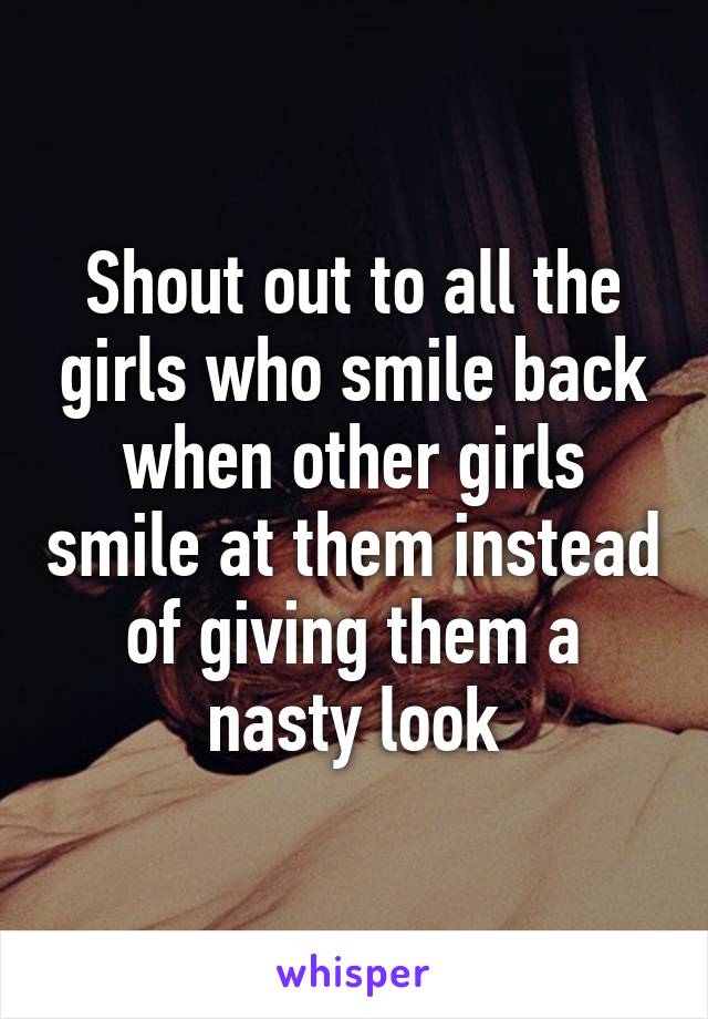 Shout out to all the girls who smile back when other girls smile at them instead of giving them a nasty look