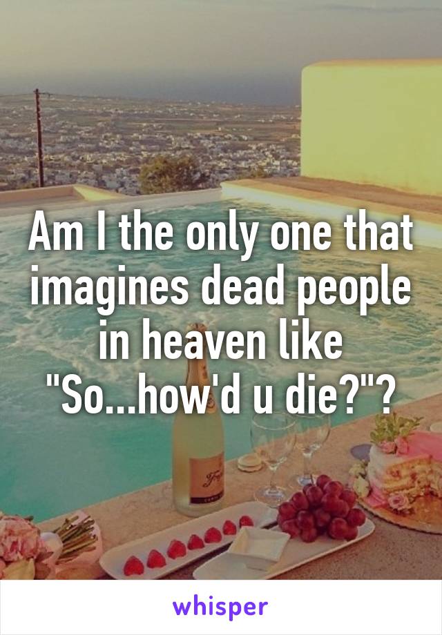Am I the only one that imagines dead people in heaven like
"So...how'd u die?"?