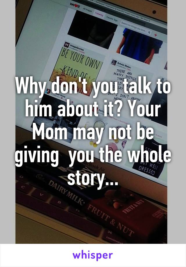 Why don't you talk to him about it? Your Mom may not be giving  you the whole story...