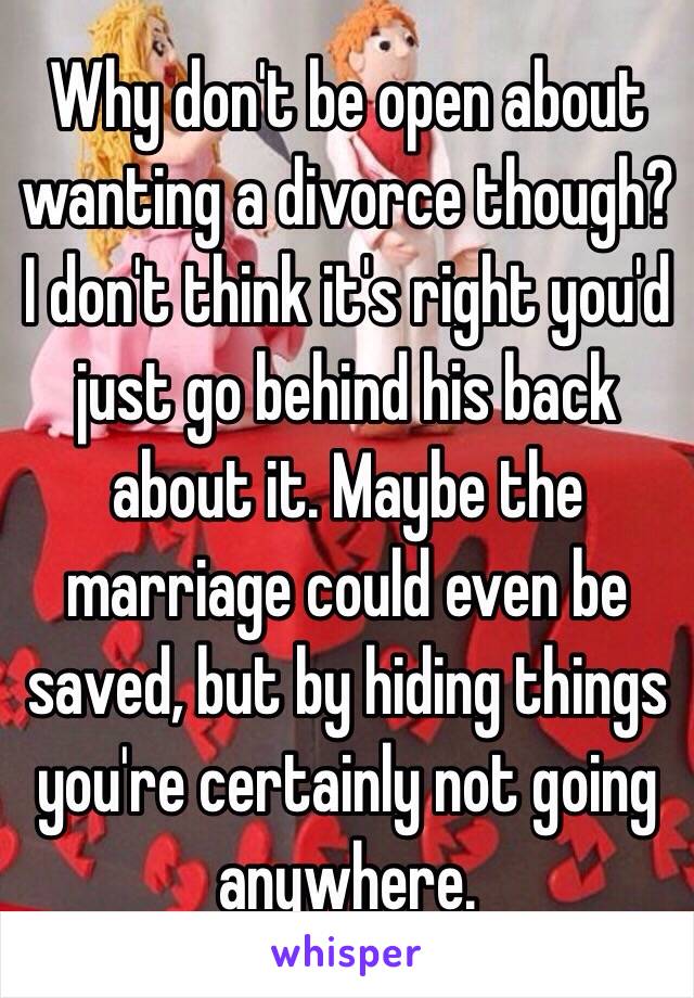 Why don't be open about wanting a divorce though? I don't think it's right you'd just go behind his back about it. Maybe the marriage could even be saved, but by hiding things you're certainly not going anywhere.