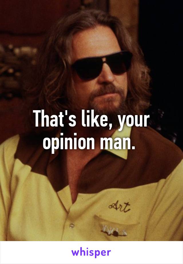 That's like, your opinion man. 